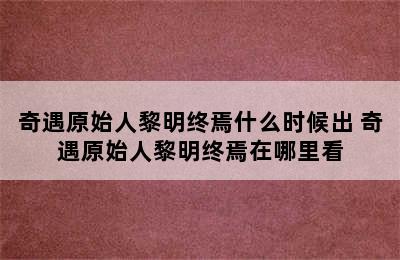 奇遇原始人黎明终焉什么时候出 奇遇原始人黎明终焉在哪里看